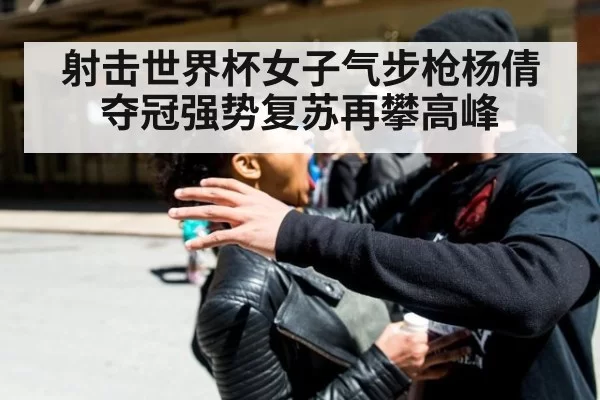 射击世界杯女子气步枪杨倩夺冠强势复苏再攀高峰