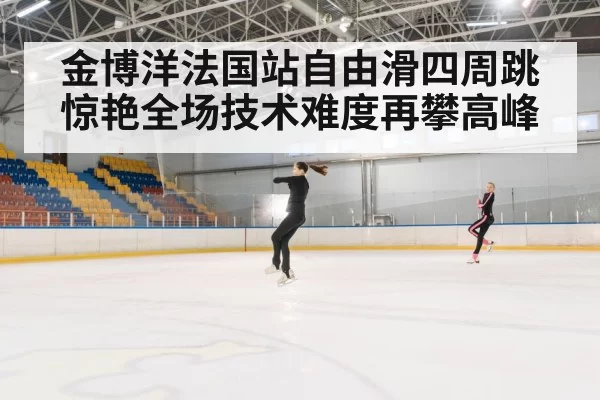 金博洋法国站自由滑四周跳惊艳全场技术难度再攀高峰
