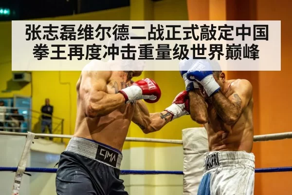 张志磊维尔德二战正式敲定中国拳王再度冲击重量级世界巅峰