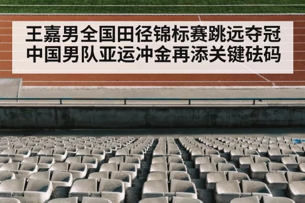 王嘉男全国田径锦标赛跳远夺冠 中国男队亚运冲金再添关键砝码